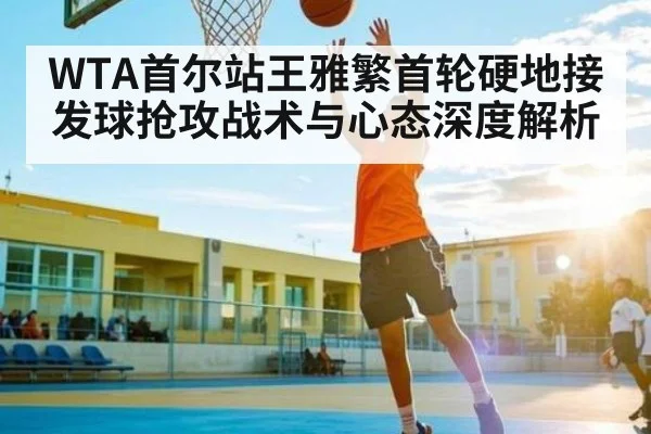 WTA首尔站王雅繁首轮硬地接发球抢攻战术与心态深度解析