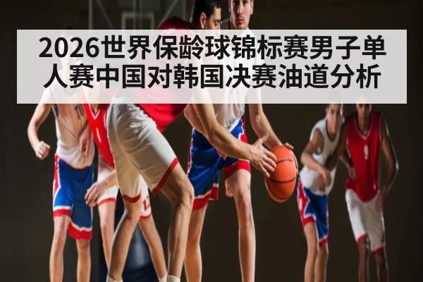 2026世界保龄球锦标赛男子单人赛中国对韩国决赛油道分析