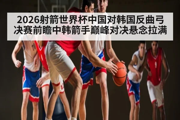 2026射箭世界杯中国对韩国反曲弓决赛前瞻中韩箭手巅峰对决悬念拉满